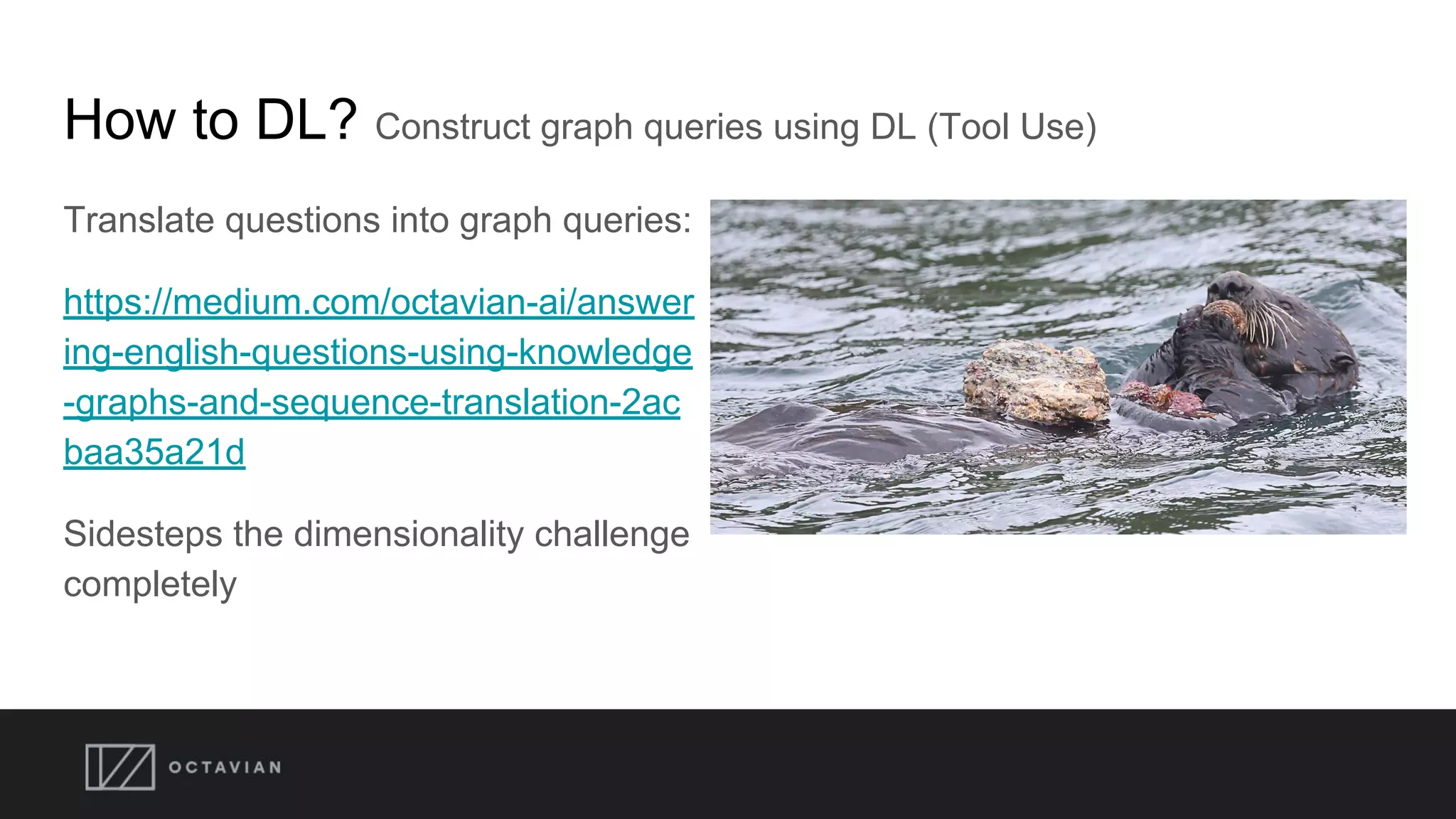 How to DL? Construct graph queries using DL (Tool Use)
Translate questions into graph queries:
https://medium.com/octavian-ai/answer
ing-english-questions-using-knowledge
-graphs-and-sequence-translation-2ac
baa35a21d
Sidesteps the dimensionality challenge
completely
 