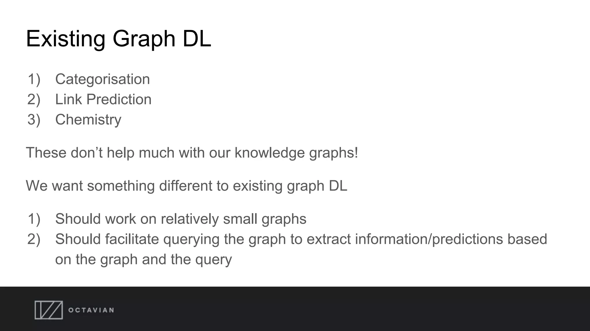 Existing Graph DL
1) Categorisation
2) Link Prediction
3) Chemistry
These don’t help much with our knowledge graphs!
We want something different to existing graph DL
1) Should work on relatively small graphs
2) Should facilitate querying the graph to extract information/predictions based
on the graph and the query
 