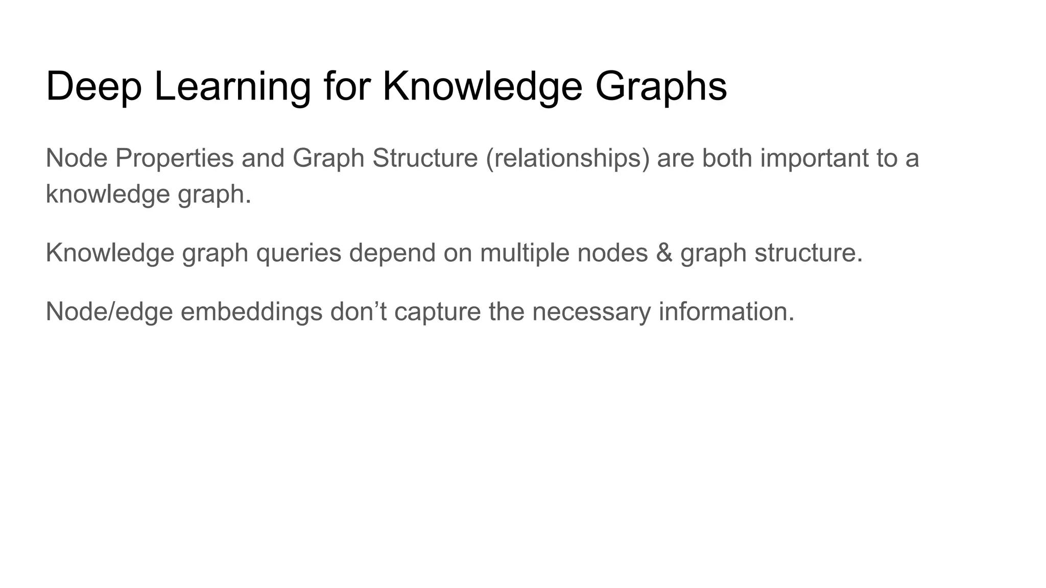 Deep Learning for Knowledge Graphs
Node Properties and Graph Structure (relationships) are both important to a
knowledge graph.
Knowledge graph queries depend on multiple nodes & graph structure.
Node/edge embeddings don’t capture the necessary information.
 