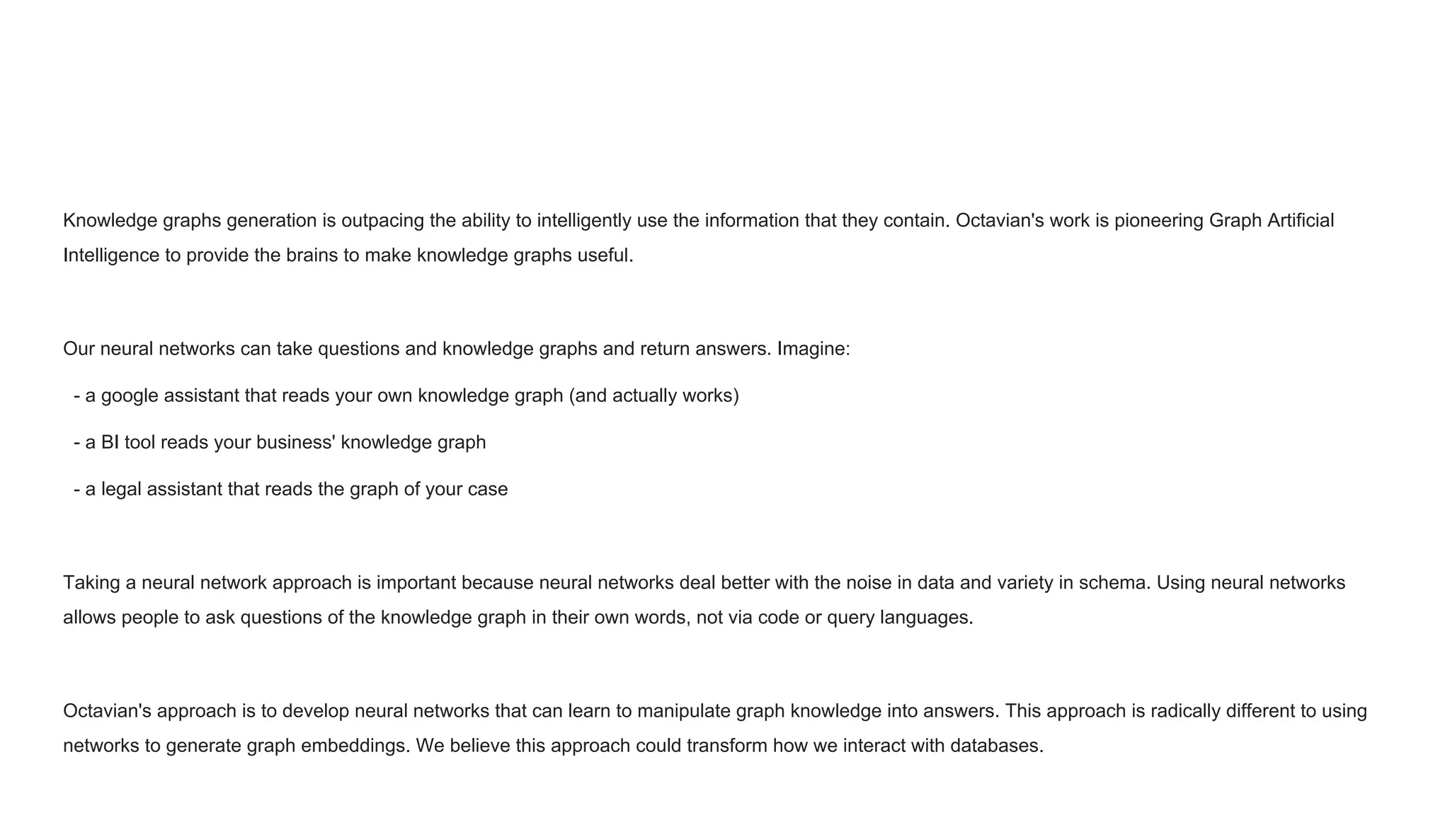 Knowledge graphs generation is outpacing the ability to intelligently use the information that they contain. Octavian's work is pioneering Graph Artificial
Intelligence to provide the brains to make knowledge graphs useful.
Our neural networks can take questions and knowledge graphs and return answers. Imagine:
- a google assistant that reads your own knowledge graph (and actually works)
- a BI tool reads your business' knowledge graph
- a legal assistant that reads the graph of your case
Taking a neural network approach is important because neural networks deal better with the noise in data and variety in schema. Using neural networks
allows people to ask questions of the knowledge graph in their own words, not via code or query languages.
Octavian's approach is to develop neural networks that can learn to manipulate graph knowledge into answers. This approach is radically different to using
networks to generate graph embeddings. We believe this approach could transform how we interact with databases.
 