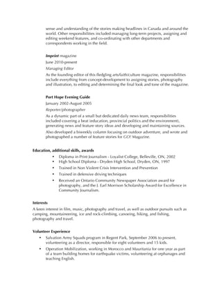sense and understanding of the stories making headlines in Canada and around the
       world. Other responsibilities included managing long-term projects, assigning and
       editing weekend features, and co-ordinating with other departments and
       correspondents working in the field.


       Imprint magazine
       June 2010-present
       Managing Editor
       As the founding editor of this fledgling arts/faith/culture magazine, responsibilities
       include everything from concept-development to assigning stories, photography
       and illustration, to editing and determining the final look and tone of the magazine.


       Port Hope Evening Guide
       January 2002-August 2005
       Reporter/photographer
       As a dynamic part of a small but dedicated daily news team, responsibilities
       included covering a beat (education, provincial politics and the environment),
       generating news and feature story ideas and developing and maintaining sources.
       Also developed a biweekly column focusing on outdoor adventure, and wrote and
       photographed a number of feature stories for GO! Magazine.


Education, additional skills, awards
            •   Diploma in Print Journalism - Loyalist College, Belleville, ON, 2002
            •   High School Diploma - Dryden High School, Dryden, ON, 1997
            •   Trained in Non Violent Crisis Intervention and Prevention
            •   Trained in defensive driving techniques
            •   Received an Ontario Community Newspaper Association award for
                photography, and the J. Earl Morrison Scholarship Award for Excellence in
                Community Journalism.


Interests
A keen interest in film, music, photography and travel, as well as outdoor pursuits such as
camping, mountaineering, ice and rock-climbing, canoeing, hiking, and fishing,
photography and travel.


Volunteer Experience
   •   Salvation Army Squads program in Regent Park, September 2006 to present,
       volunteering as a director, responsible for eight volunteers and 15 kids.
   •   Operation Mobilization, working in Morocco and Mauritania for one year as part
       of a team building homes for earthquake victims, volunteering at orphanages and
       teaching English.
 