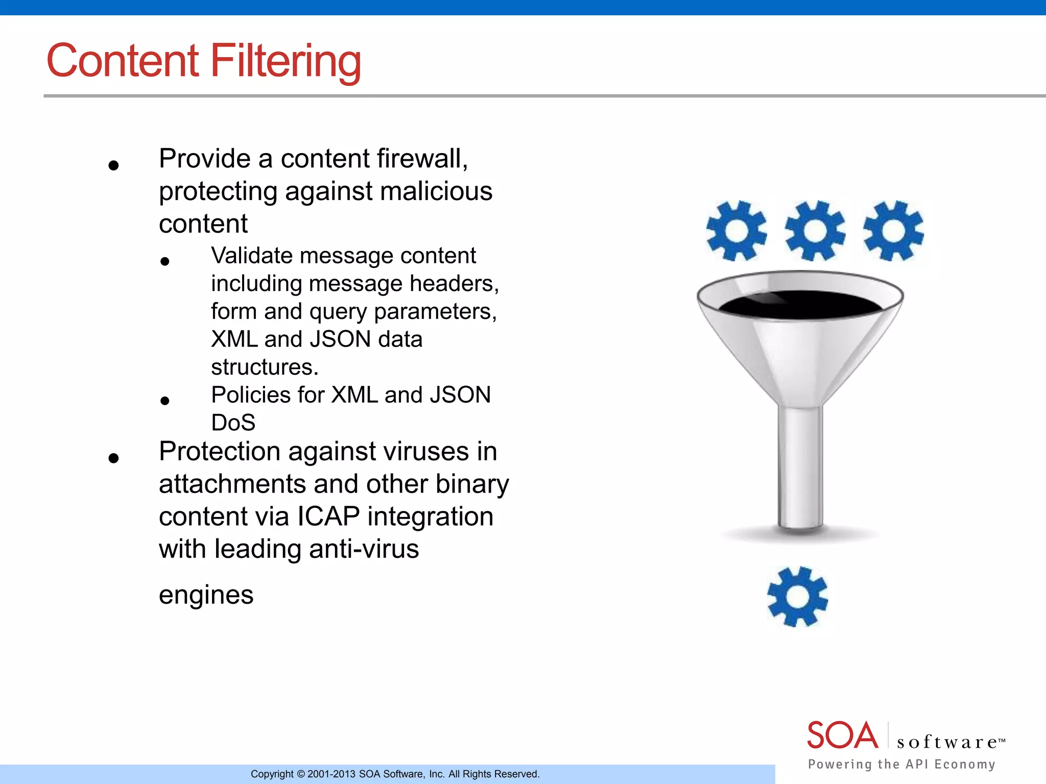 Content Filtering 
• Provide a content firewall, 
protecting against malicious 
content 
• Validate message content 
including message headers, 
form and query parameters, 
XML and JSON data 
structures. 
• Policies for XML and JSON 
DoS 
• Protection against viruses in 
attachments and other binary 
content via ICAP integration 
with leading anti-virus 
engines 
Copyright © 2001-2013 SOA Software, Inc. All Rights Reserved. 
 