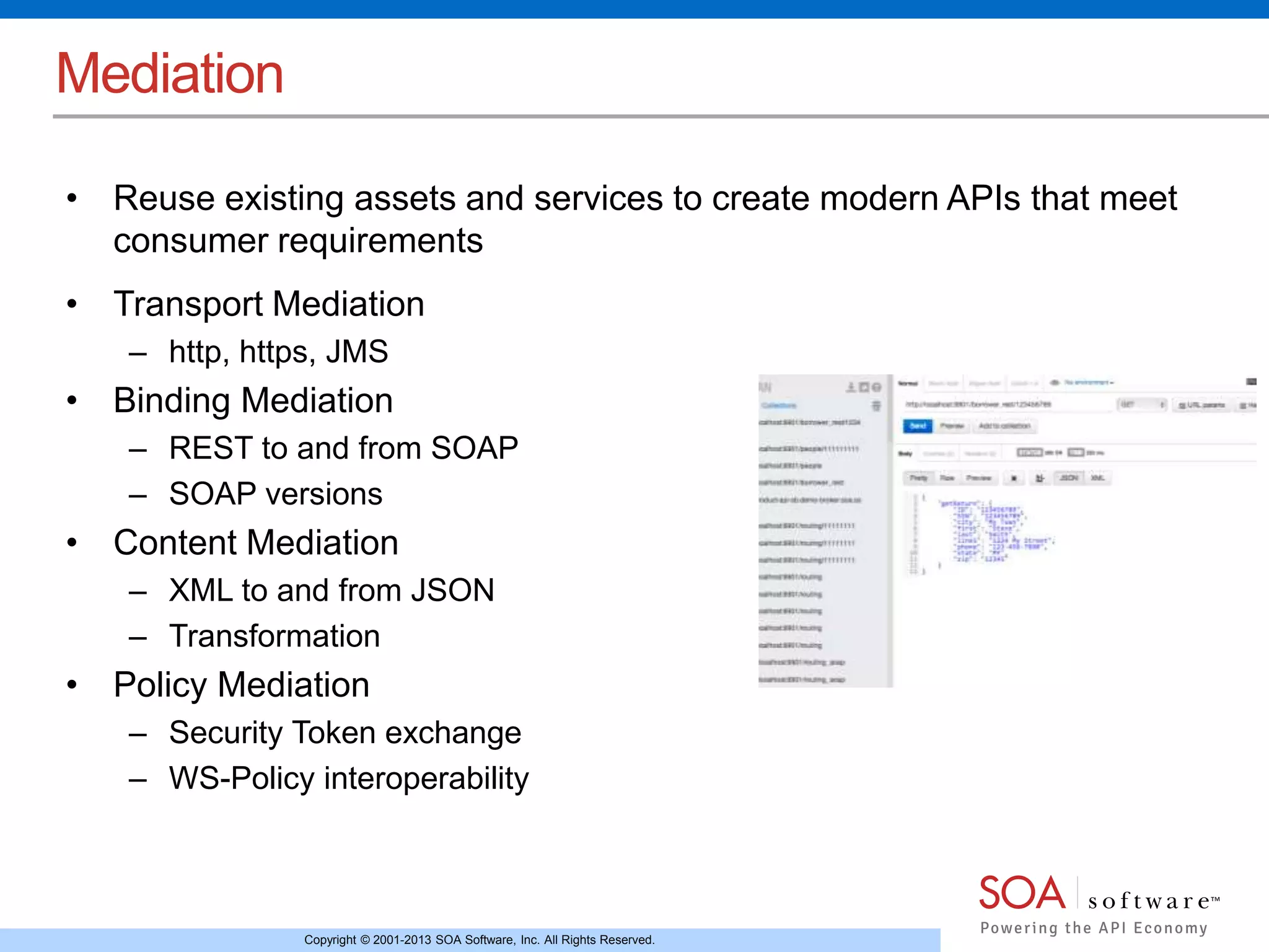Copyright © 2001-2013 SOA Software, Inc. All Rights Reserved. 
Mediation 
• Reuse existing assets and services to create modern APIs that meet 
consumer requirements 
• Transport Mediation 
– http, https, JMS 
• Binding Mediation 
– REST to and from SOAP 
– SOAP versions 
• Content Mediation 
– XML to and from JSON 
– Transformation 
• Policy Mediation 
– Security Token exchange 
– WS-Policy interoperability 
 