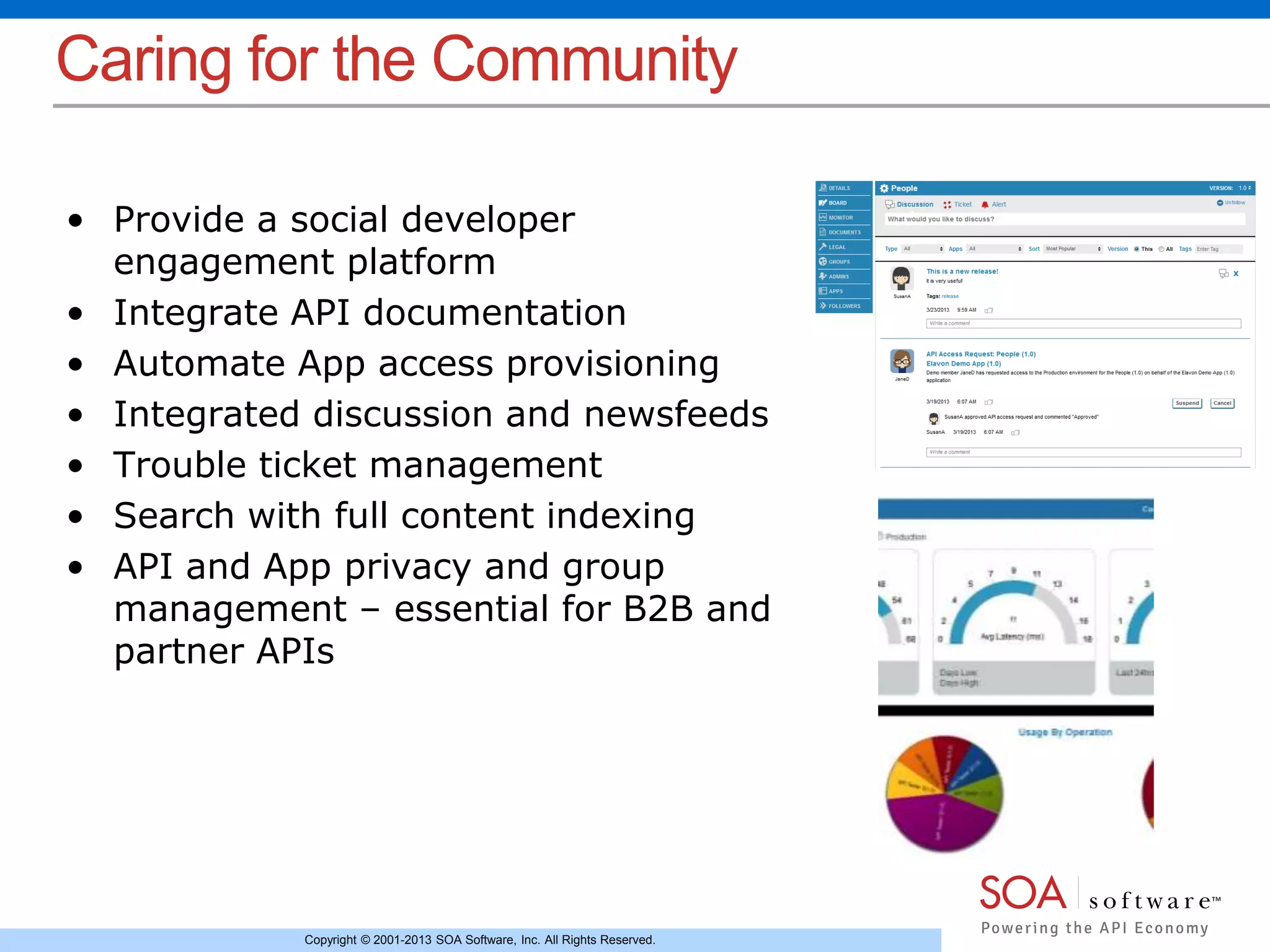 Caring for the Community 
• Provide a social developer 
engagement platform 
• Integrate API documentation 
• Automate App access provisioning 
• Integrated discussion and newsfeeds 
• Trouble ticket management 
• Search with full content indexing 
• API and App privacy and group 
management – essential for B2B and 
partner APIs 
Copyright © 2001-2013 SOA Software, Inc. All Rights Reserved. 
 