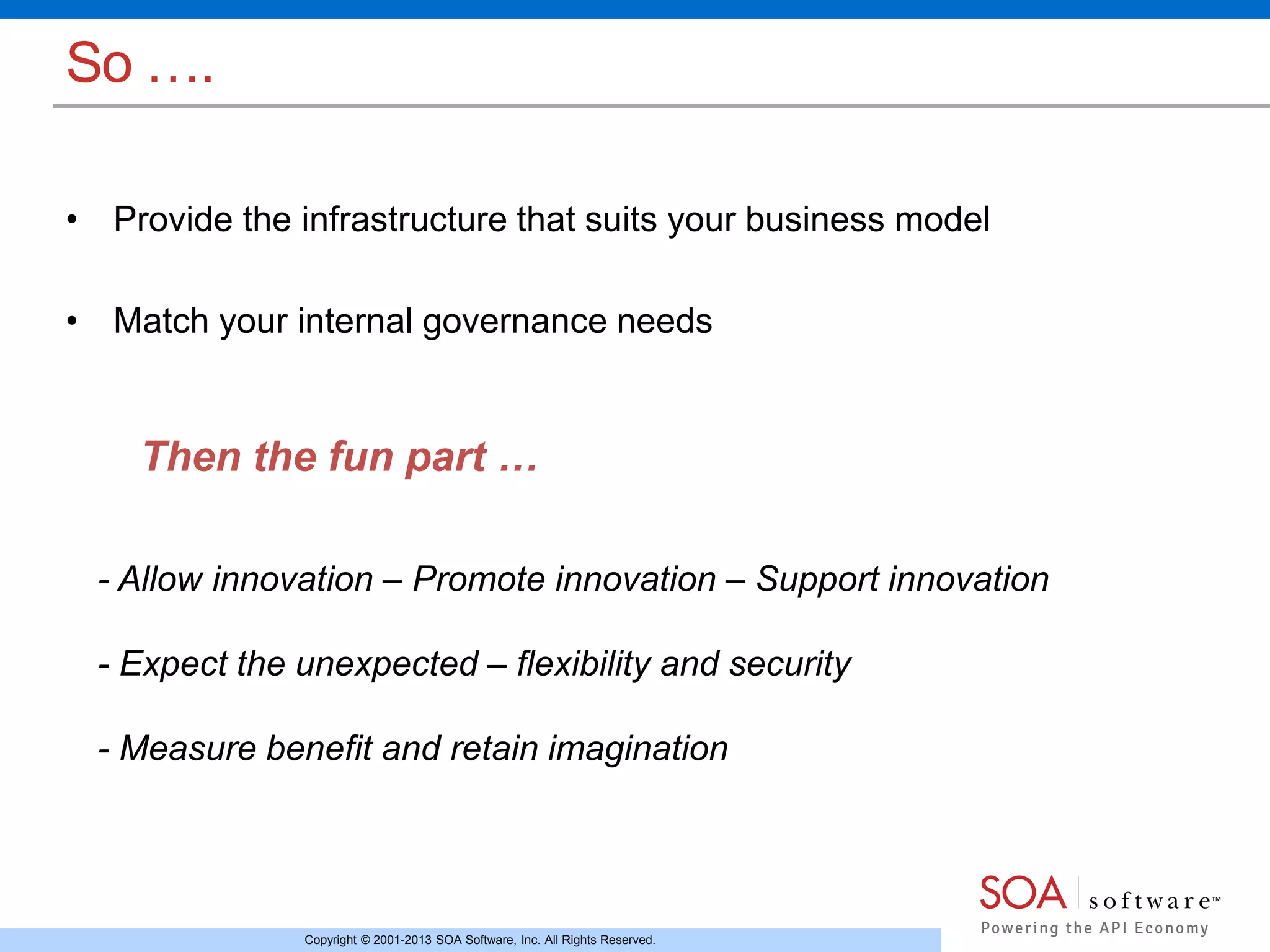 Then the fun part … 
Copyright © 2001-2013 SOA Software, Inc. All Rights Reserved. 
So …. 
• Provide the infrastructure that suits your business model 
• Match your internal governance needs 
- Allow innovation – Promote innovation – Support innovation 
- Expect the unexpected – flexibility and security 
- Measure benefit and retain imagination 
 