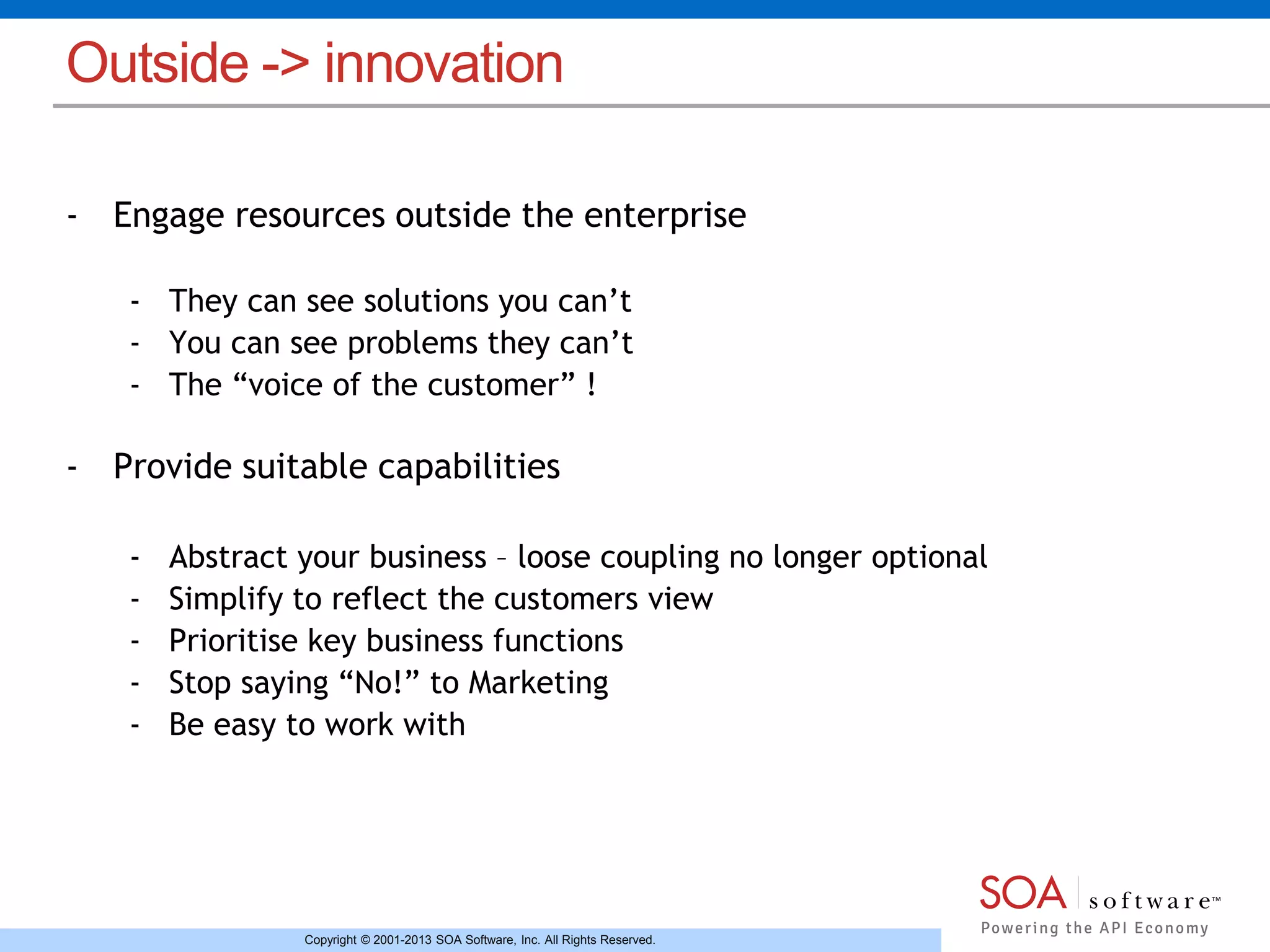 Outside -> innovation 
- Engage resources outside the enterprise 
- They can see solutions you can’t 
- You can see problems they can’t 
- The “voice of the customer” ! 
- Provide suitable capabilities 
- Abstract your business – loose coupling no longer optional 
- Simplify to reflect the customers view 
- Prioritise key business functions 
- Stop saying “No!” to Marketing 
- Be easy to work with 
Copyright © 2001-2013 SOA Software, Inc. All Rights Reserved. 
 