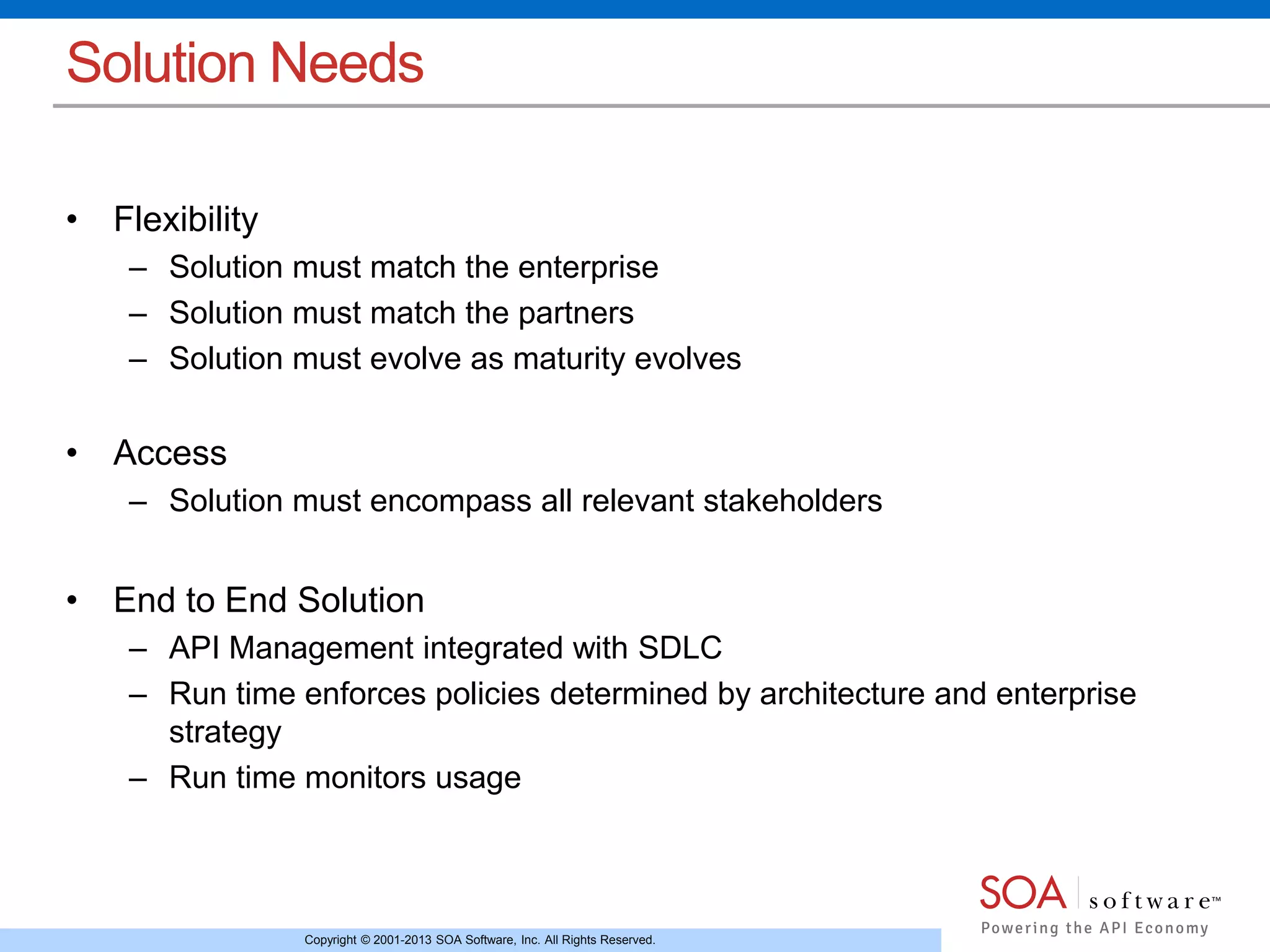 Solution Needs 
Copyright © 2001-2013 SOA Software, Inc. All Rights Reserved. 
• Flexibility 
– Solution must match the enterprise 
– Solution must match the partners 
– Solution must evolve as maturity evolves 
• Access 
– Solution must encompass all relevant stakeholders 
• End to End Solution 
– API Management integrated with SDLC 
– Run time enforces policies determined by architecture and enterprise 
strategy 
– Run time monitors usage 
 