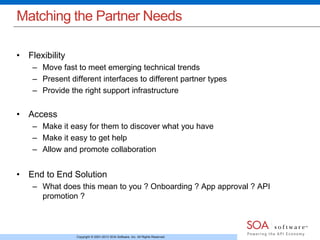 Matching the Partner Needs 
Copyright © 2001-2013 SOA Software, Inc. All Rights Reserved. 
• Flexibility 
– Move fast to meet emerging technical trends 
– Present different interfaces to different partner types 
– Provide the right support infrastructure 
• Access 
– Make it easy for them to discover what you have 
– Make it easy to get help 
– Allow and promote collaboration 
• End to End Solution 
– What does this mean to you ? Onboarding ? App approval ? API 
promotion ? 
 