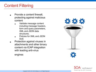 Content Filtering 
• Provide a content firewall, 
protecting against malicious 
content 
• Validate message content 
including message headers, 
form and query parameters, 
XML and JSON data 
structures. 
• Policies for XML and JSON 
DoS 
• Protection against viruses in 
attachments and other binary 
content via ICAP integration 
with leading anti-virus 
engines 
Copyright © 2001-2013 SOA Software, Inc. All Rights Reserved. 
 