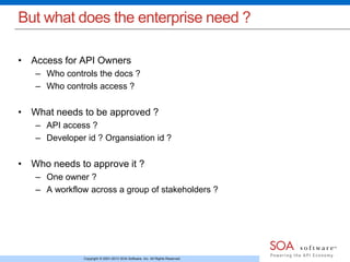 But what does the enterprise need ? 
• Access for API Owners 
– Who controls the docs ? 
– Who controls access ? 
• What needs to be approved ? 
– API access ? 
– Developer id ? Organsiation id ? 
• Who needs to approve it ? 
– One owner ? 
– A workflow across a group of stakeholders ? 
Copyright © 2001-2013 SOA Software, Inc. All Rights Reserved. 
 