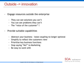 Outside -> innovation 
- Engage resources outside the enterprise 
- They can see solutions you can’t 
- You can see problems they can’t 
- The “voice of the customer” ! 
- Provide suitable capabilities 
- Abstract your business – loose coupling no longer optional 
- Simplify to reflect the customers view 
- Prioritise key business functions 
- Stop saying “No!” to Marketing 
- Be easy to work with 
Copyright © 2001-2013 SOA Software, Inc. All Rights Reserved. 
 