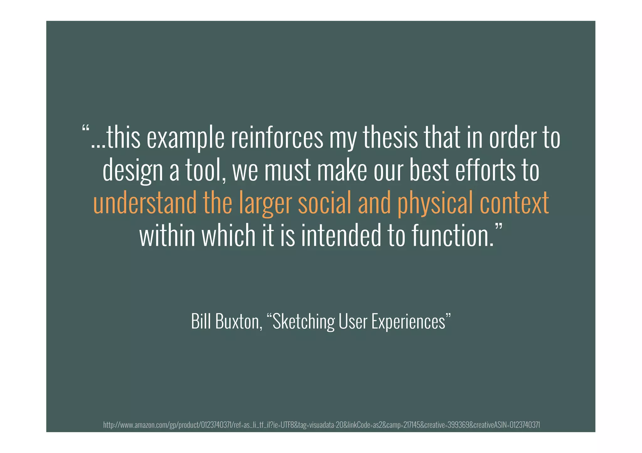 “...this example reinforces my thesis that in order to
design a tool, we must make our best efforts to
understand the larger social and physical context
within which it is intended to function.”
Bill Buxton, “Sketching User Experiences”
“...this example reinforces my thesis that in order to
design a tool, we must make our best efforts to
understand the larger social and physical context
within which it is intended to function.”
Bill Buxton, “Sketching User Experiences”
http://www.amazon.com/gp/product/0123740371/ref=as_li_tf_il?ie=UTF8&tag=visuadata-20&linkCode=as2&camp=217145&creative=399369&creativeASIN=0123740371
 