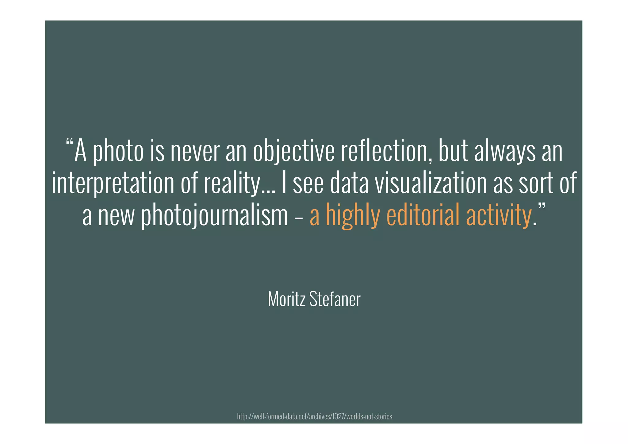 “A photo is never an objective reflection, but always an
interpretation of reality... I see data visualization as sort of
a new photojournalism – a highly editorial activity.”
Moritz Stefaner
“A photo is never an objective reflection, but always an
interpretation of reality... I see data visualization as sort of
a new photojournalism – a highly editorial activity.”
Moritz Stefaner
http://well-formed-data.net/archives/1027/worlds-not-stories
 
