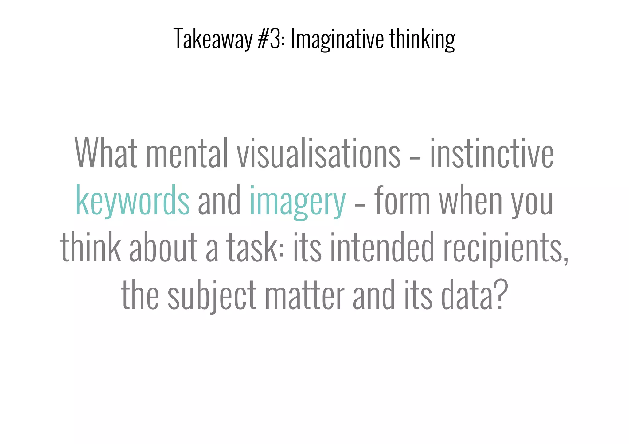 What mental visualisations – instinctive
keywords and imagery – form when you
think about a task: its intended recipients,
the subject matter and its data?
Takeaway #3: Imaginative thinking
 