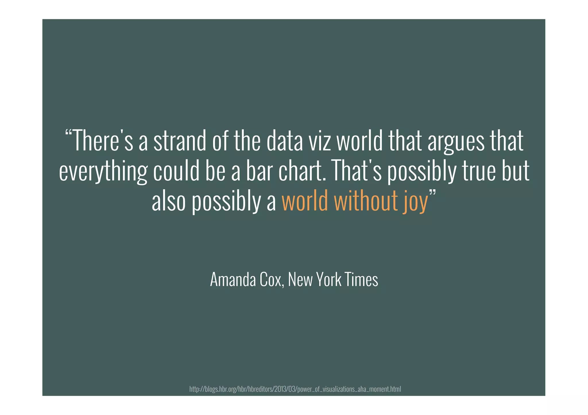 “There's a strand of the data viz world that argues that
everything could be a bar chart. That's possibly true but
also possibly a world without joy”
Amanda Cox, New York Times
“There's a strand of the data viz world that argues that
everything could be a bar chart. That's possibly true but
also possibly a world without joy”
Amanda Cox, New York Times
http://blogs.hbr.org/hbr/hbreditors/2013/03/power_of_visualizations_aha_moment.html
 