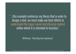 “...this example reinforces my thesis that in order to
design a tool, we must make our best efforts to
understand the larger social and physical context
within which it is intended to function.”
Bill Buxton, “Sketching User Experiences”
“...this example reinforces my thesis that in order to
design a tool, we must make our best efforts to
understand the larger social and physical context
within which it is intended to function.”
Bill Buxton, “Sketching User Experiences”
http://www.amazon.com/gp/product/0123740371/ref=as_li_tf_il?ie=UTF8&tag=visuadata-20&linkCode=as2&camp=217145&creative=399369&creativeASIN=0123740371
 