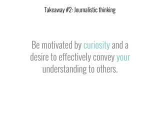 Be motivated by curiosity and a
desire to effectively convey your
understanding to others.
Takeaway #2: Journalistic thinking
 