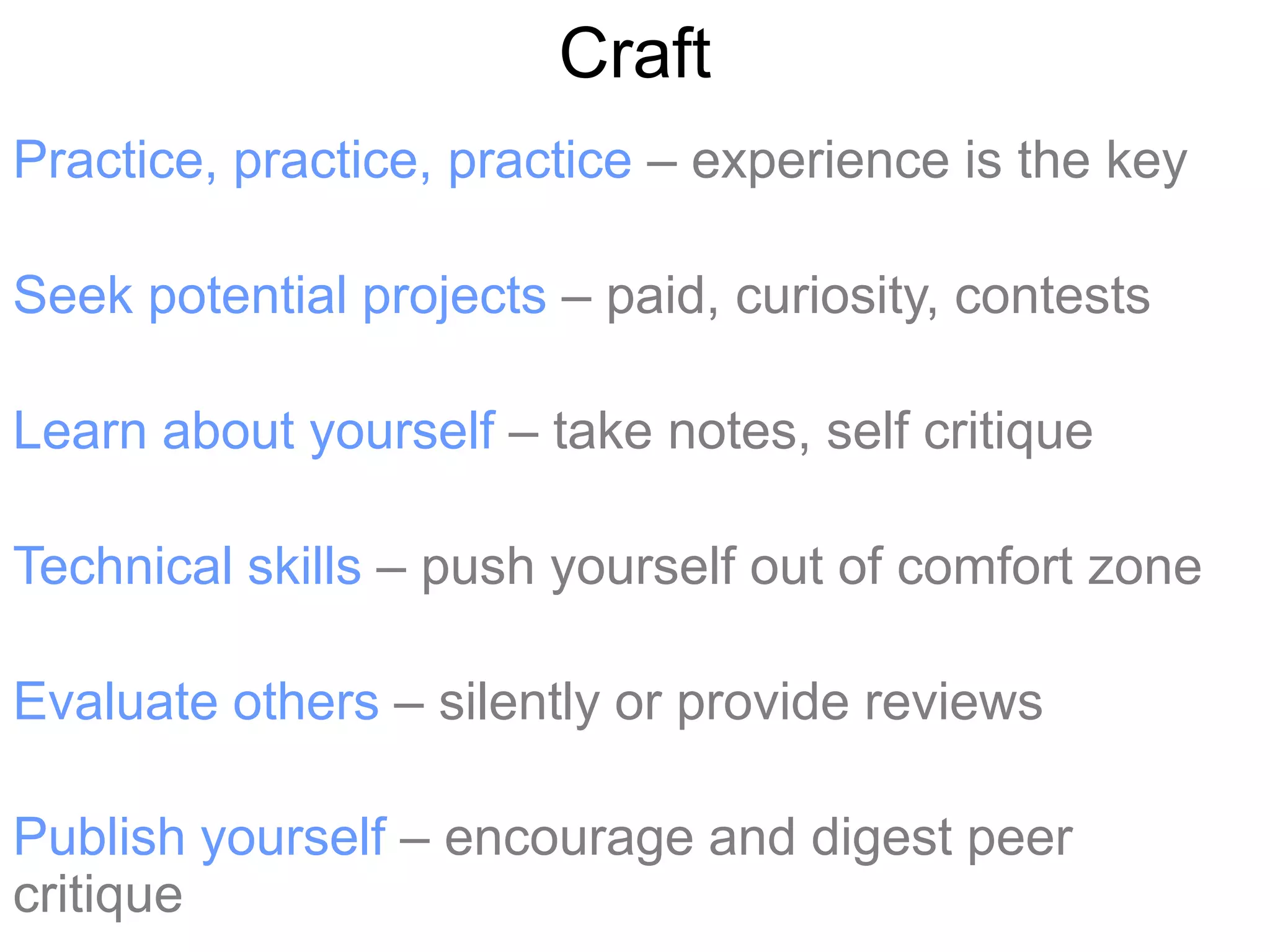 Craft
Practice, practice, practice – experience is the key

Seek potential projects – paid, curiosity, contests

Learn about yourself – take notes, self critique

Technical skills – push yourself out of comfort zone

Evaluate others – silently or provide reviews

Publish yourself – encourage and digest peer
critique
 