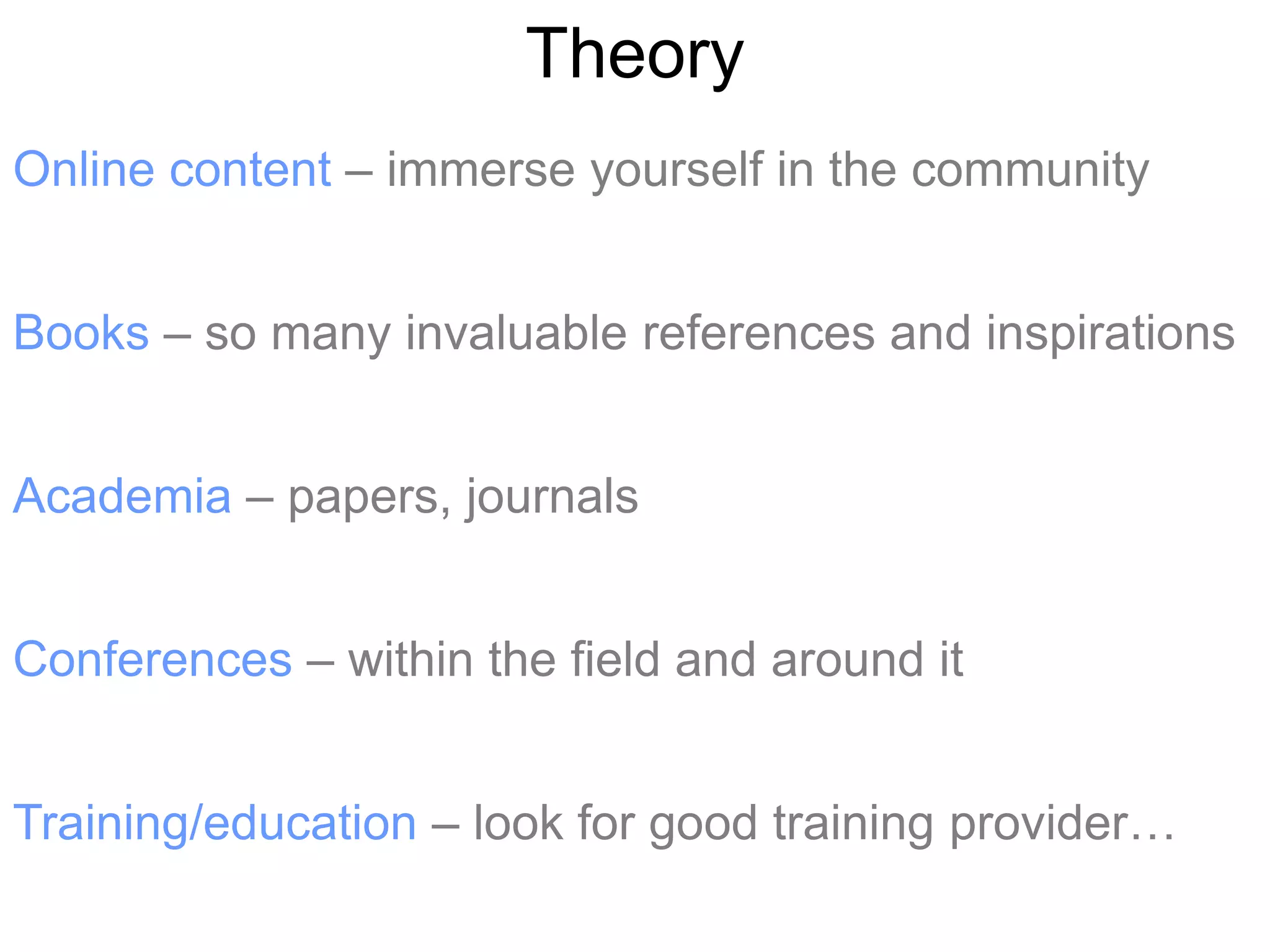 Theory
Online content – immerse yourself in the community


Books – so many invaluable references and inspirations


Academia – papers, journals


Conferences – within the field and around it


Training/education – look for good training provider…
 