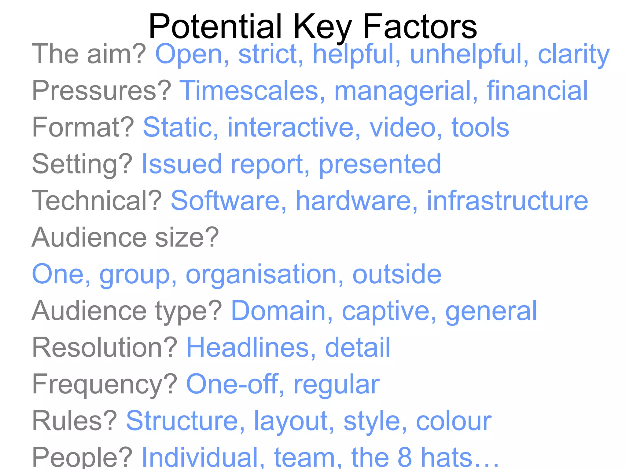 Potential Key Factors
The aim? Open, strict, helpful, unhelpful, clarity
Pressures? Timescales, managerial, financial
Format? Static, interactive, video, tools
Setting? Issued report, presented
Technical? Software, hardware, infrastructure
Audience size?
One, group, organisation, outside
Audience type? Domain, captive, general
Resolution? Headlines, detail
Frequency? One-off, regular
Rules? Structure, layout, style, colour
People? Individual, team, the 8 hats…
 