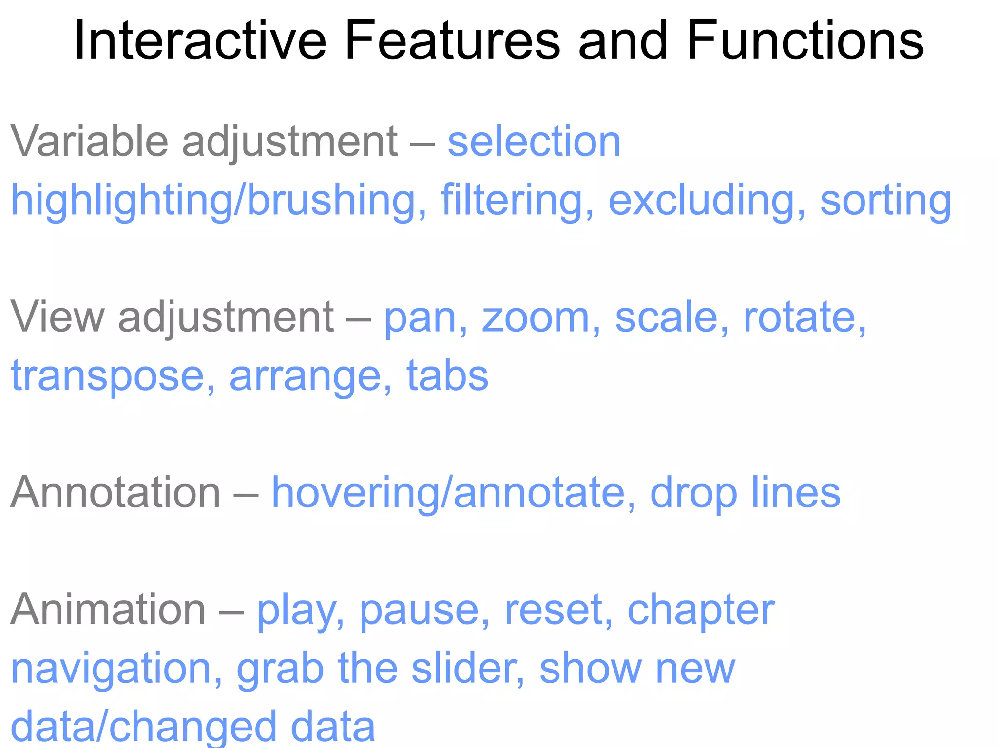 Interactive Features and Functions
Variable adjustment – selection
highlighting/brushing, filtering, excluding, sorting

View adjustment – pan, zoom, scale, rotate,
transpose, arrange, tabs

Annotation – hovering/annotate, drop lines

Animation – play, pause, reset, chapter
navigation, grab the slider, show new
data/changed data
 