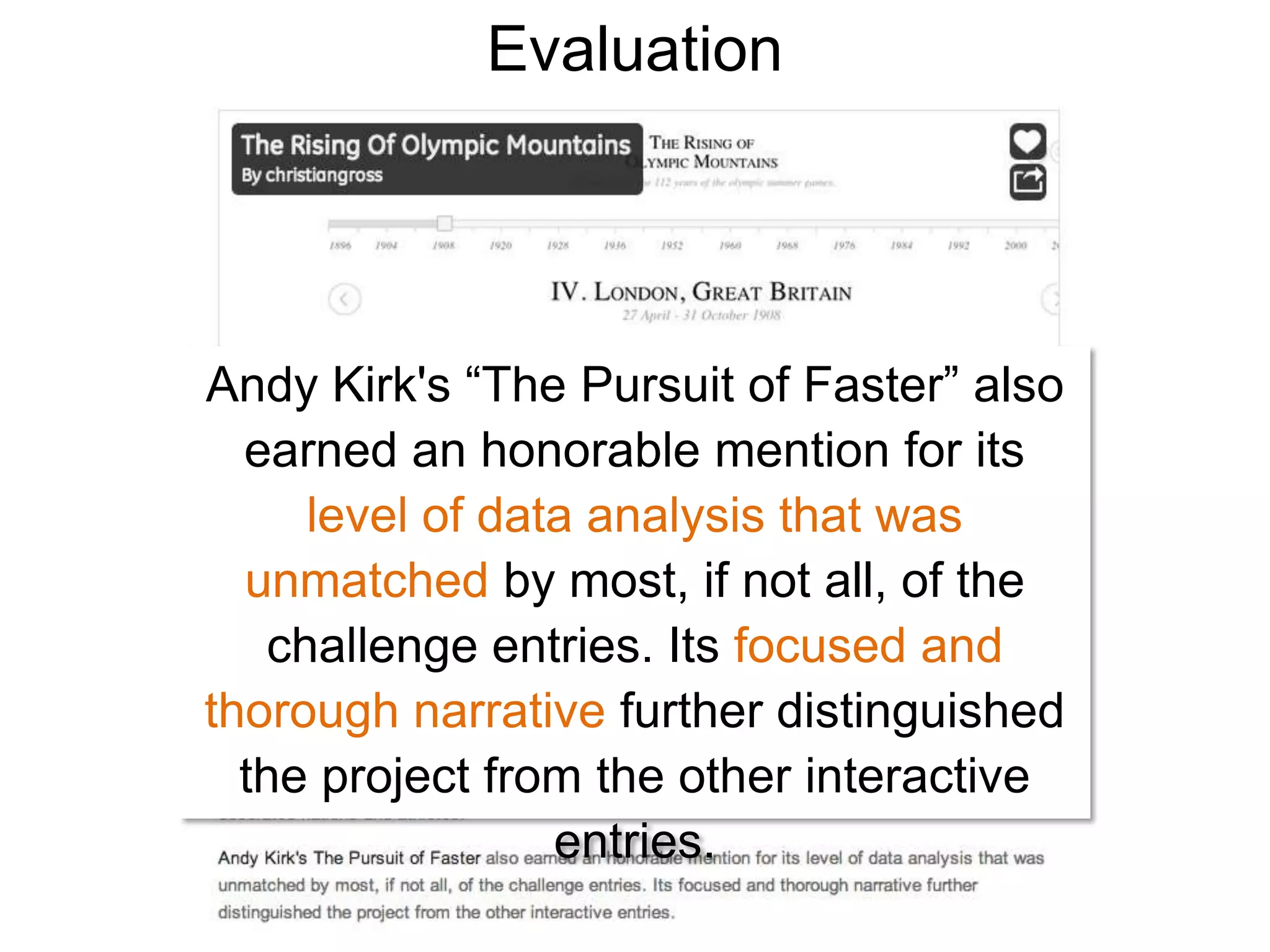 Evaluation




Andy Kirk's “The Pursuit of Faster” also
  earned an honorable mention for its
      level of data analysis that was
  unmatched by most, if not all, of the
    challenge entries. Its focused and
thorough narrative further distinguished
  the project from the other interactive
                  entries.
 