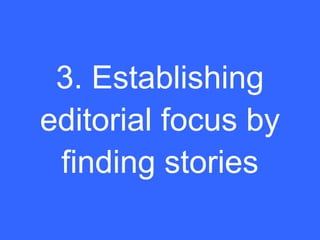 3. Establishing
editorial focus by
 finding stories
 