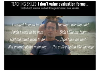 I wanted to learn tools
I didn’t want to be here
Had too much work to do
Not enough about networks
The room was too cold
Didn’t like my team
Didn’t like his font
The coffee tasted like sausage
TEACHING SKILLS: I don’t value evaluation forms…
Unstructured, informal feedback through discussions more valuable
 