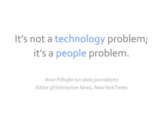 It’s not a technology problem;
      it’s a people problem.

        Aron Pilhofer (on data journalism)
    Editor of Interactive News, New York Times
 