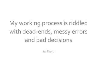 My working process is riddled
with dead-ends, messy errors
      and bad decisions
            JerThorp
 