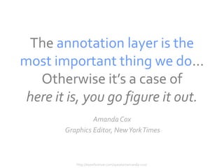 The annotation layer is the
most important thing we do...
   Otherwise it’s a case of
 here it is, you go figure it out.
                 Amanda Cox
        Graphics Editor, New York Times



           http://eyeofestival.com/speaker/amanda-cox/
 