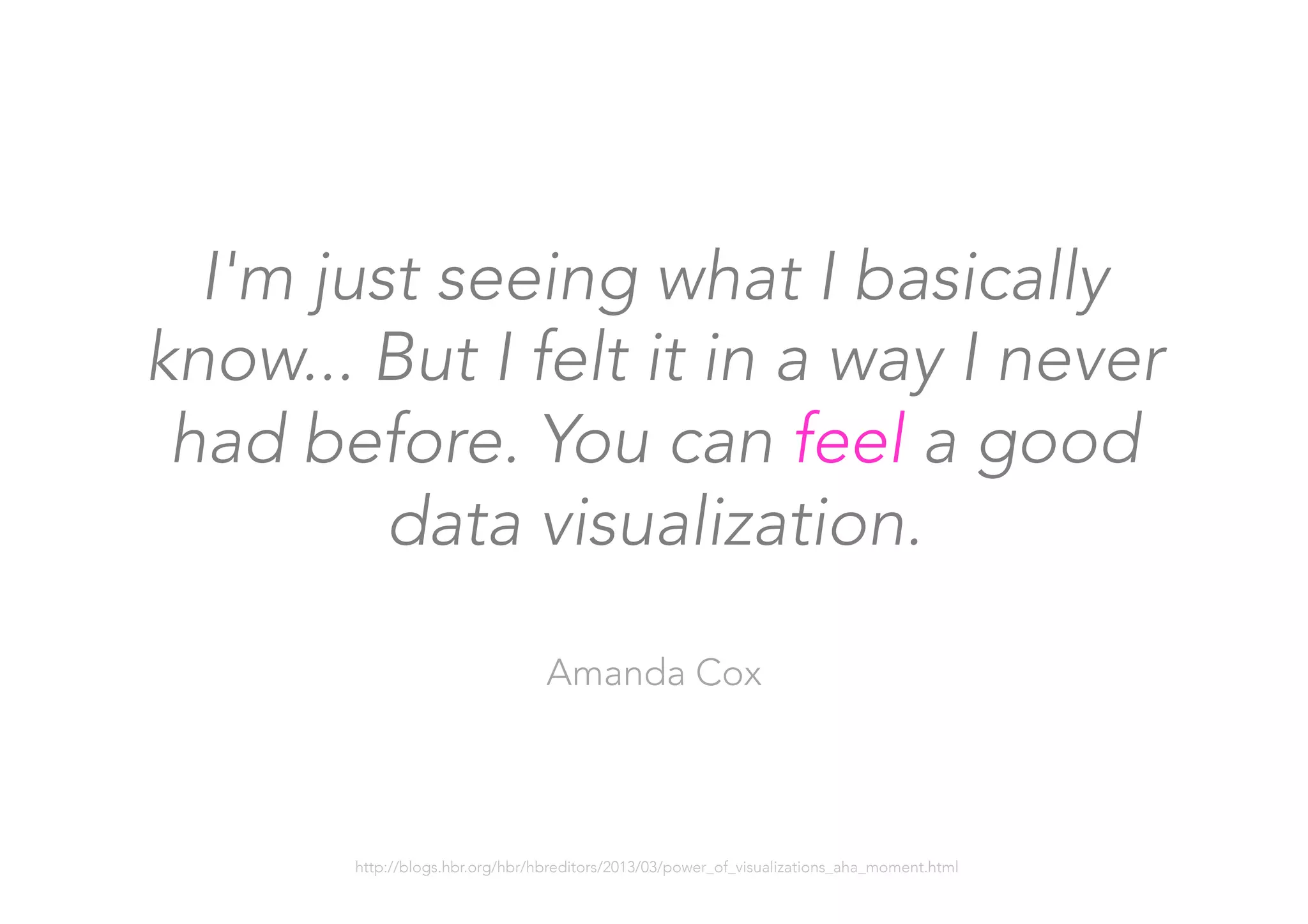 I'm just seeing what I basically
know... But I felt it in a way I never
had before. You can feel a good
data visualization.

Amanda Cox
http://blogs.hbr.org/hbr/hbreditors/2013/03/power_of_visualizations_aha_moment.html
 
