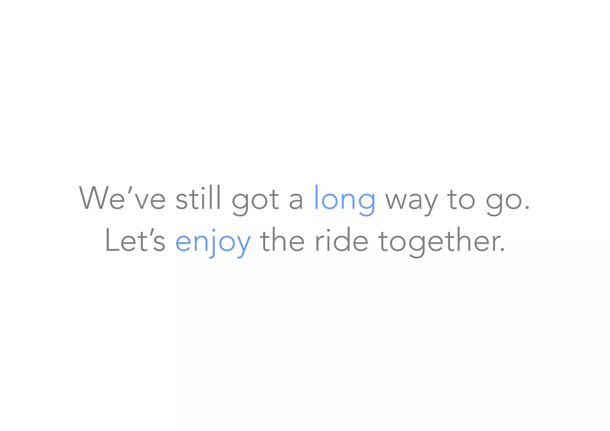 We’ve still got a long way to go. 
Let’s enjoy the ride together.
 