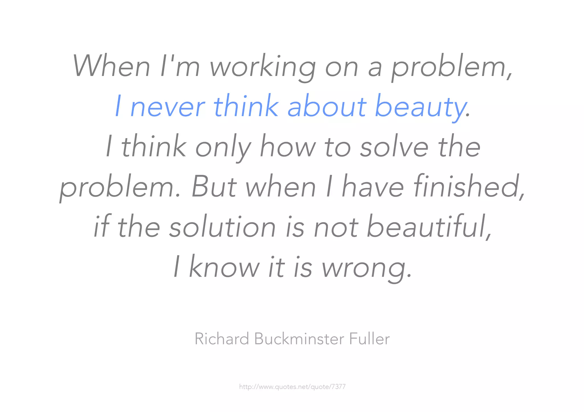 When I'm working on a problem, 
I never think about beauty. 
I think only how to solve the
problem. But when I have finished,
if the solution is not beautiful, 
I know it is wrong.

Richard Buckminster Fuller

http://www.quotes.net/quote/7377
 
