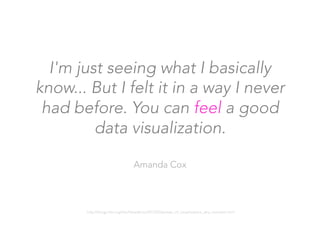 I'm just seeing what I basically
know... But I felt it in a way I never
had before. You can feel a good
data visualization.

Amanda Cox
http://blogs.hbr.org/hbr/hbreditors/2013/03/power_of_visualizations_aha_moment.html
 