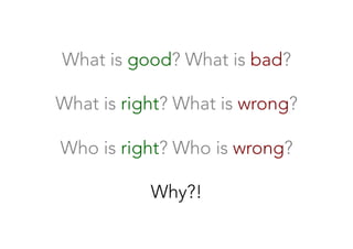 What is good? What is bad?

What is right? What is wrong?

Who is right? Who is wrong?

Why?!
 