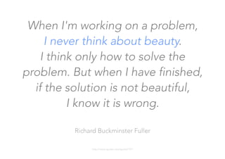 When I'm working on a problem, 
I never think about beauty. 
I think only how to solve the
problem. But when I have finished,
if the solution is not beautiful, 
I know it is wrong.

Richard Buckminster Fuller

http://www.quotes.net/quote/7377
 