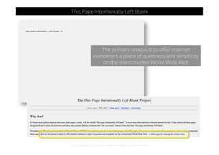 http://www.this-page-intentionally-left-blank.org/whythat.html
This Page Intentionally Left Blank
The primary reason is to offer internet
wanderers a place of quietness and simplicity
on the overcrowded World Wide Web
 