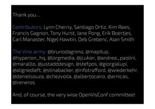 Thank you…
Contributors: Lynn Cherny, Santiago Ortiz, Kim Rees,
Francis Gagnon, Tony Hurst, Jane Pong, Erik Boertjes,
Carl Manaster, Nigel Hawtin, Deb Grebenc, Alan Smith
The Vine army: @brunodagnino, @mapitup,
@hyperion_hq, @lorgmedia, @jcukier, @andrea_paolini,
@maralllo, @justadddesign, @stefpos, @giorgialupi,
@alignedleft, @stinabacker, @infotrafford, @wiederkehr,
@danielsouza, @chezvoila, @albertocairo, @arnicas,
@ireneros
And, of course, the very wise OpenVisConf committee!
 
