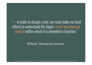 “… in order to design a tool, we must make our best
efforts to understand the larger social and physical
context within which it is intended to function.”
Bill Buxton, “Sketching User Experiences”
http://www.amazon.com/gp/product/0123740371/ref=as_li_tf_il?ie=UTF8&tag=visuadata-20&linkCode=as2&camp=217145&creative=399369&creativeASIN=0123740371
 