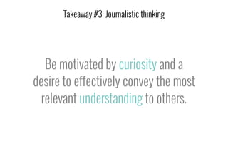 Be motivated by curiosity and a
desire to effectively convey the most
relevant understanding to others.
Takeaway #3: Journalistic thinking
 