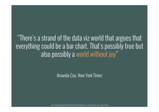 “There's a strand of the data viz world that argues that
everything could be a bar chart. That's possibly true but
also possibly a world without joy”
Amanda Cox, New York Times
http://blogs.hbr.org/hbr/hbreditors/2013/03/power_of_visualizations_aha_moment.html
 