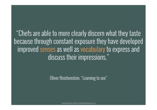 “Chefs are able to more clearly discern what they taste
because through constant exposure they have developed
improved senses as well as vocabulary to express and
discuss their impressions.”
Oliver Reichenstein, “Learning to see”
Paraphrased from: http://ia.net/blog/learning-to-see/
 