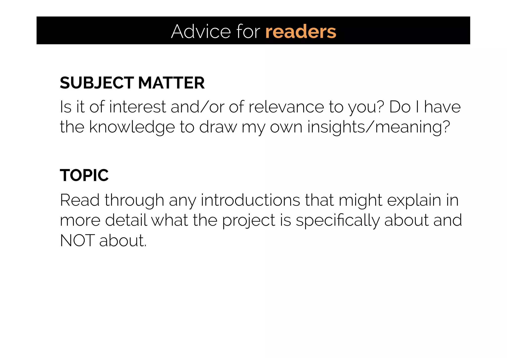 SUBJECT MATTER
Is it of interest and/or of relevance to you? Do I have
the knowledge to draw my own insights/meaning?
TOPIC
Read through any introductions that might explain in
more detail what the project is speciﬁcally about and
NOT about.
Advice for readers
 