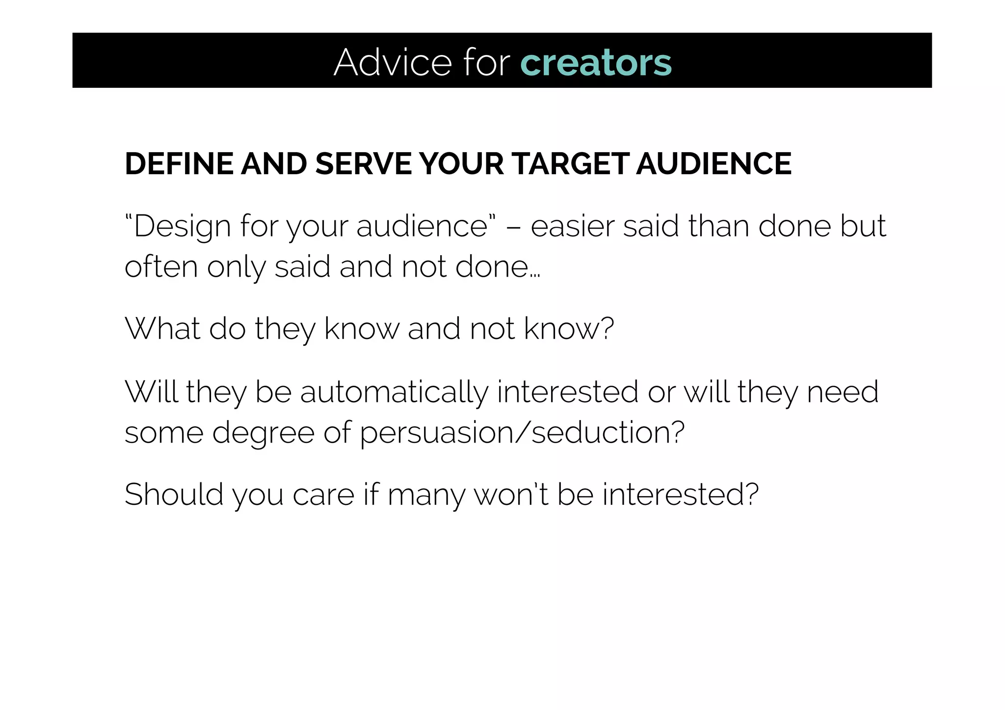 DEFINE AND SERVE YOUR TARGET AUDIENCE
“Design for your audience” – easier said than done but
often only said and not done…
What do they know and not know?
Will they be automatically interested or will they need
some degree of persuasion/seduction?
Should you care if many won’t be interested?
Advice for creators
 