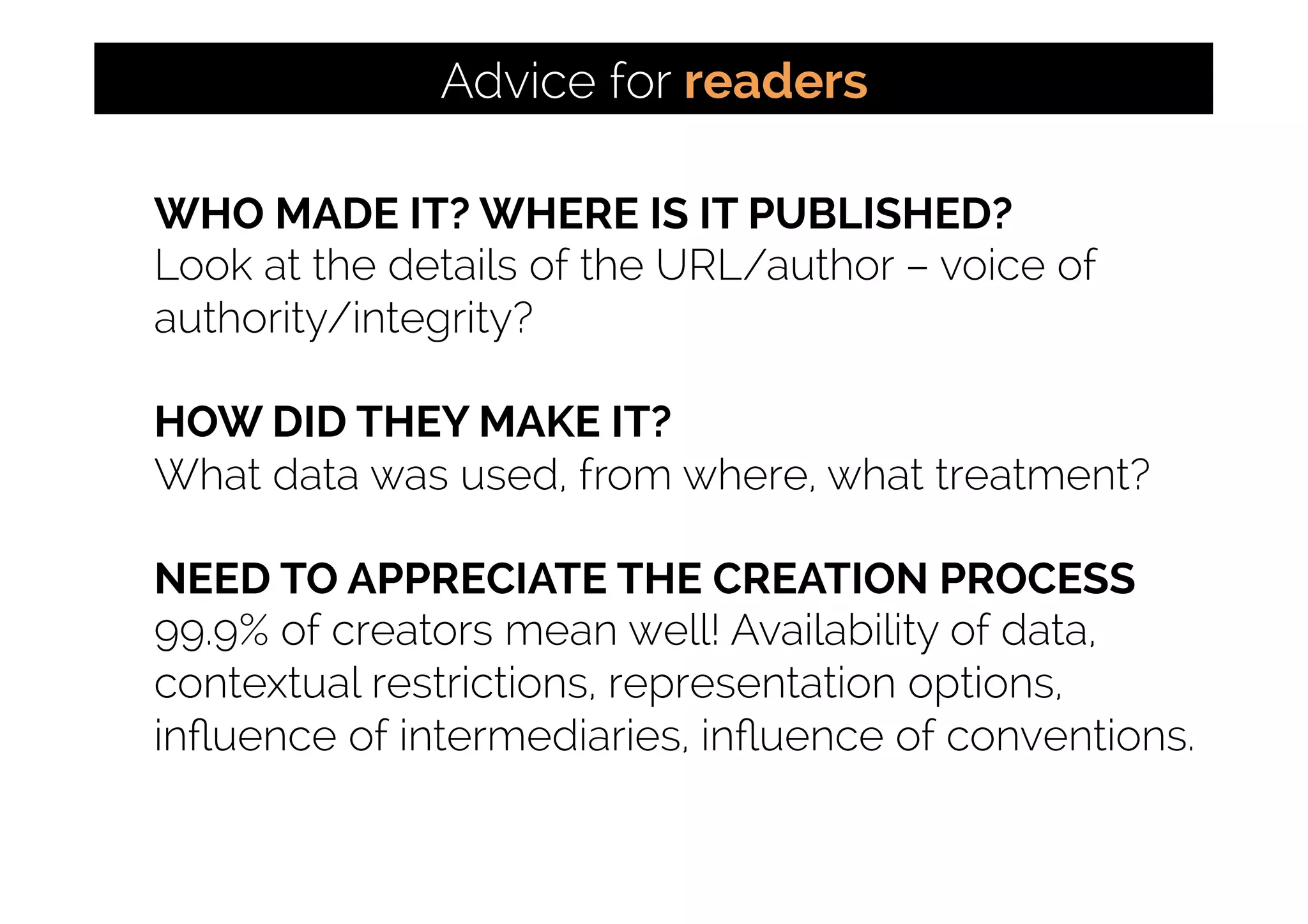 WHO MADE IT? WHERE IS IT PUBLISHED?
Look at the details of the URL/author – voice of
authority/integrity?
HOW DID THEY MAKE IT?
What data was used, from where, what treatment?
NEED TO APPRECIATE THE CREATION PROCESS
99.9% of creators mean well! Availability of data,
contextual restrictions, representation options,
inﬂuence of intermediaries, inﬂuence of conventions.
Advice for readers
 