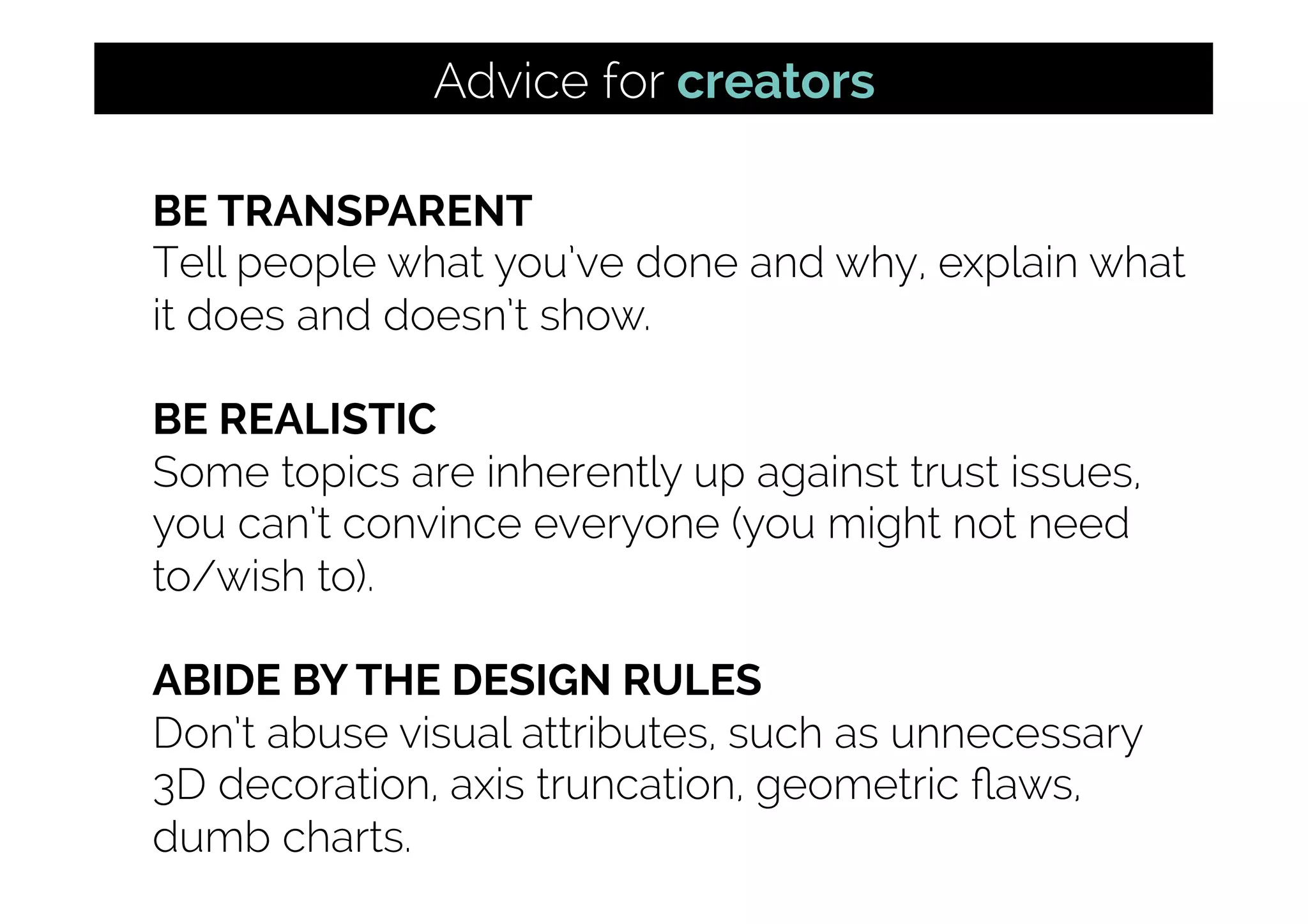 BE TRANSPARENT
Tell people what you’ve done and why, explain what
it does and doesn’t show.
BE REALISTIC
Some topics are inherently up against trust issues,
you can’t convince everyone (you might not need
to/wish to).
ABIDE BY THE DESIGN RULES
Don’t abuse visual attributes, such as unnecessary
3D decoration, axis truncation, geometric ﬂaws,
dumb charts.
Advice for creators
 