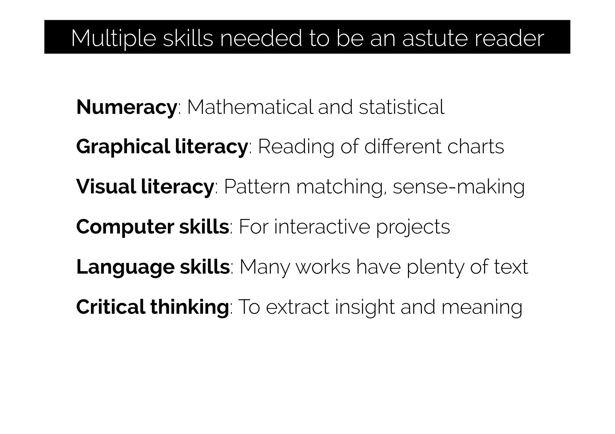 Numeracy: Mathematical and statistical
Graphical literacy: Reading of diﬀerent charts
Visual literacy: Pattern matching, sense-making
Computer skills: For interactive projects
Language skills: Many works have plenty of text
Critical thinking: To extract insight and meaning
Multiple skills needed to be an astute reader
 