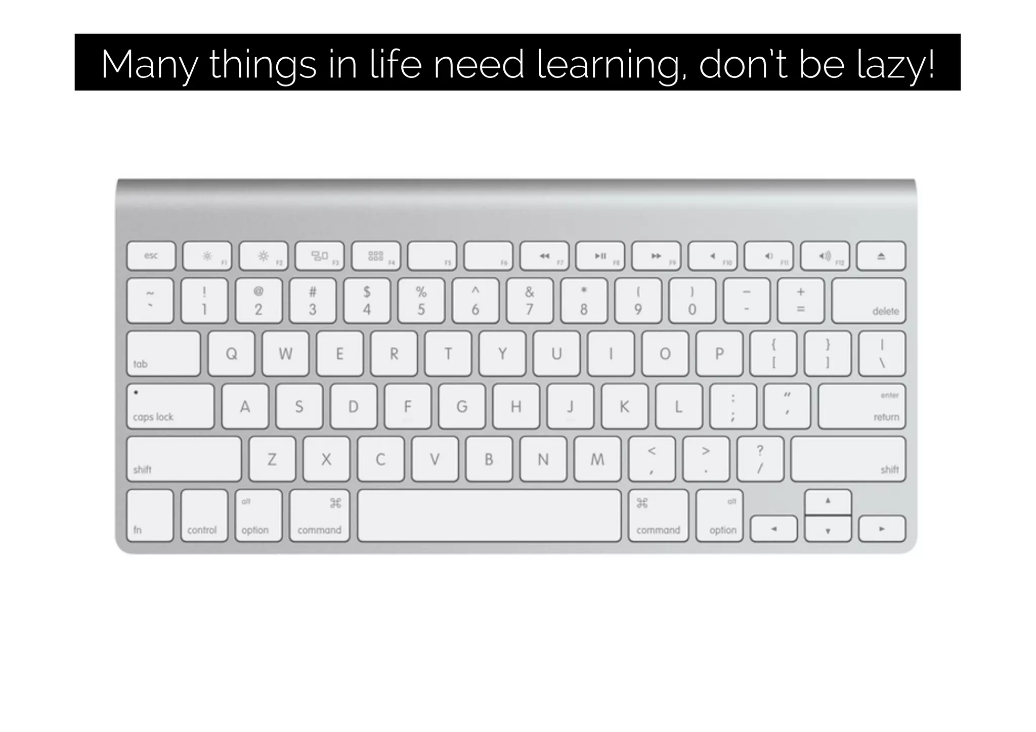Many things in life need learning, don’t be lazy!
 