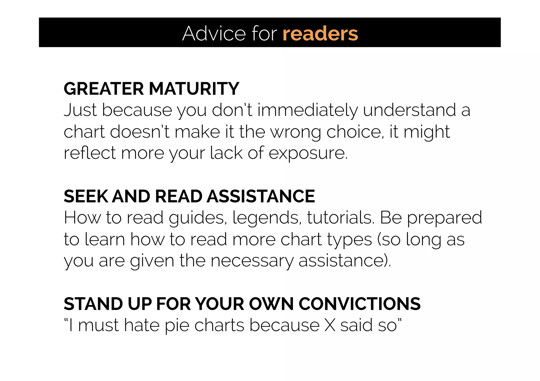 GREATER MATURITY
Just because you don’t immediately understand a
chart doesn’t make it the wrong choice, it might
reﬂect more your lack of exposure.
SEEK AND READ ASSISTANCE
How to read guides, legends, tutorials. Be prepared
to learn how to read more chart types (so long as
you are given the necessary assistance).
STAND UP FOR YOUR OWN CONVICTIONS
“I must hate pie charts because X said so”
Advice for readers
 